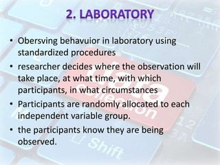 • Obersving behavuior in laboratory using
standardized procedures
• researcher decides where the observation will
take place, at what time, with which
participants, in what circumstances
• Participants are randomly allocated to each
independent variable group.
• the participants know they are being
observed.
 
