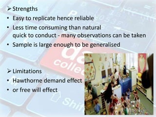 Strengths
• Easy to replicate hence reliable
• Less time consuming than natural
quick to conduct - many observations can be taken
• Sample is large enough to be generalised
Limitations
• Hawthorne demand effect
• or free will effect
 