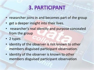 • researcher joins in and becomes part of the group
• get a deeper insight into their lives.
• researcher's real identity and purpose concealed
from the group
• 2 types
• identity of the observer is not known to other
members disguised participant observation.
• identity of the observer is known to other
members disguised participant observation
 