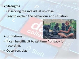 Strengths
• Observing the individual up close
• Easy to explain the behaviour and situation
Limitations
• It can be difficult to get time / privacy for
recording.
• Observers bias
 