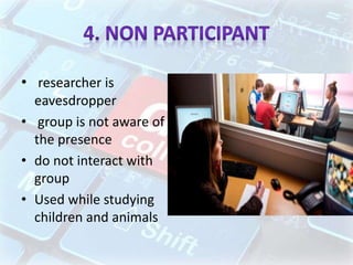• researcher is
eavesdropper
• group is not aware of
the presence
• do not interact with
group
• Used while studying
children and animals
 