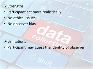 Strengths
• Participant act more realistically
• No ethical issues
• No observer bias
Limitations
• Participant may guess the identity of observer
 