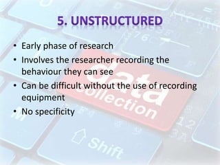 • Early phase of research
• Involves the researcher recording the
behaviour they can see
• Can be difficult without the use of recording
equipment
• No specificity
 
