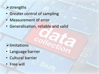 strengths
• Greater control of sampling
• Measurement of error
• Generalisation, reliable and valid
limitations
• Language barrier
• Cultural barrier
• Free will
 