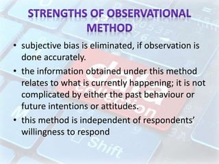• subjective bias is eliminated, if observation is
done accurately.
• the information obtained under this method
relates to what is currently happening; it is not
complicated by either the past behaviour or
future intentions or attitudes.
• this method is independent of respondents’
willingness to respond
 