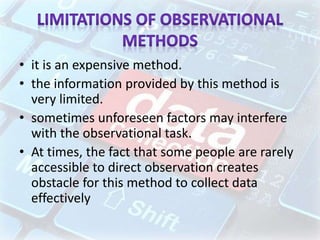 • it is an expensive method.
• the information provided by this method is
very limited.
• sometimes unforeseen factors may interfere
with the observational task.
• At times, the fact that some people are rarely
accessible to direct observation creates
obstacle for this method to collect data
effectively
 
