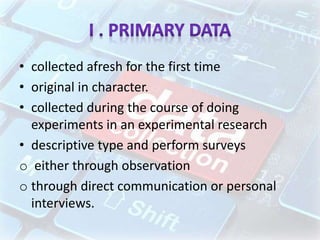 • collected afresh for the first time
• original in character.
• collected during the course of doing
experiments in an experimental research
• descriptive type and perform surveys
o either through observation
o through direct communication or personal
interviews.
 