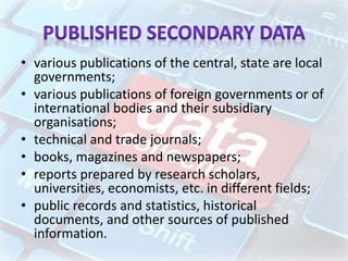 • various publications of the central, state are local
governments;
• various publications of foreign governments or of
international bodies and their subsidiary
organisations;
• technical and trade journals;
• books, magazines and newspapers;
• reports prepared by research scholars,
universities, economists, etc. in different fields;
• public records and statistics, historical
documents, and other sources of published
information.
 