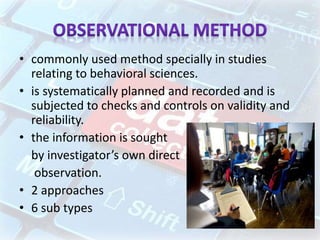 • commonly used method specially in studies
relating to behavioral sciences.
• is systematically planned and recorded and is
subjected to checks and controls on validity and
reliability.
• the information is sought
by investigator’s own direct
observation.
• 2 approaches
• 6 sub types
 