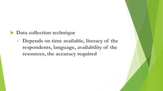  Data collection technique
 Depends on time available, literacy of the
respondents, language, availability of the
resources, the accuracy required
 