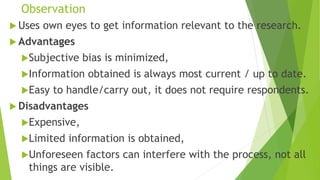 Observation
 Uses own eyes to get information relevant to the research.
 Advantages
Subjective bias is minimized,
Information obtained is always most current / up to date.
Easy to handle/carry out, it does not require respondents.
 Disadvantages
Expensive,
Limited information is obtained,
Unforeseen factors can interfere with the process, not all
things are visible.
 