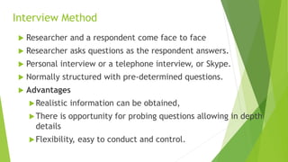 Interview Method
 Researcher and a respondent come face to face
 Researcher asks questions as the respondent answers.
 Personal interview or a telephone interview, or Skype.
 Normally structured with pre-determined questions.
 Advantages
Realistic information can be obtained,
There is opportunity for probing questions allowing in depth
details
Flexibility, easy to conduct and control.
 