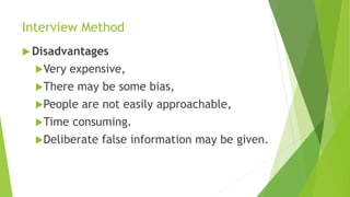 Interview Method
 Disadvantages
Very expensive,
There may be some bias,
People are not easily approachable,
Time consuming.
Deliberate false information may be given.
 