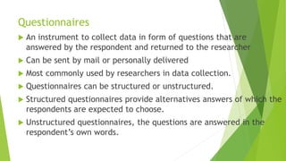Questionnaires
 An instrument to collect data in form of questions that are
answered by the respondent and returned to the researcher
 Can be sent by mail or personally delivered
 Most commonly used by researchers in data collection.
 Questionnaires can be structured or unstructured.
 Structured questionnaires provide alternatives answers of which the
respondents are expected to choose.
 Unstructured questionnaires, the questions are answered in the
respondent’s own words.
 