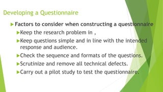 Developing a Questionnaire
 Factors to consider when constructing a questionnaire
Keep the research problem in ,
Keep questions simple and in line with the intended
response and audience.
Check the sequence and formats of the questions.
Scrutinize and remove all technical defects.
Carry out a pilot study to test the questionnaire.
 