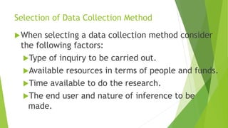 Selection of Data Collection Method
When selecting a data collection method consider
the following factors:
Type of inquiry to be carried out.
Available resources in terms of people and funds.
Time available to do the research.
The end user and nature of inference to be
made.
 