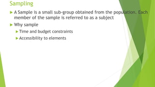 Sampling
 A Sample is a small sub-group obtained from the population. Each
member of the sample is referred to as a subject
 Why sample
 Time and budget constraints
 Accessibility to elements
 