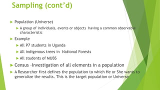 Sampling (cont’d)
 Population (Universe)
 A group of individuals, events or objects having a common observable
characteristic
 Example
 All P7 students in Uganda
 All indigenous trees in National Forests
 All students of MUBS
 Census –Investigation of all elements in a population
 A Researcher first defines the population to which He or She wants to
generalize the results. This is the target population or Universe
 