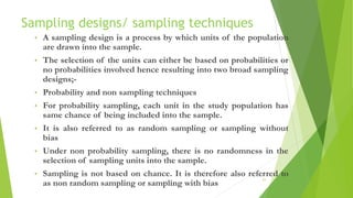 Sampling designs/ sampling techniques
• A sampling design is a process by which units of the population
are drawn into the sample.
• The selection of the units can either be based on probabilities or
no probabilities involved hence resulting into two broad sampling
designs;-
• Probability and non sampling techniques
• For probability sampling, each unit in the study population has
same chance of being included into the sample.
• It is also referred to as random sampling or sampling without
bias
• Under non probability sampling, there is no randomness in the
selection of sampling units into the sample.
• Sampling is not based on chance. It is therefore also referred to
as non random sampling or sampling with bias
21
 