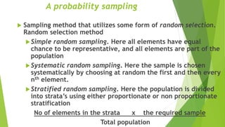 A probability sampling
 Sampling method that utilizes some form of random selection.
Random selection method
Simple random sampling. Here all elements have equal
chance to be representative, and all elements are part of the
population
Systematic random sampling. Here the sample is chosen
systematically by choosing at random the first and then every
nth element.
Stratified random sampling. Here the population is divided
into strata’s using either proportionate or non proportionate
stratification
No of elements in the strata x the required sample
Total population
 