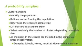 A probability sampling
Cluster Sampling
Identify the population
Define clusters forming the population
Determine the required sample size
List clusters in a random order
Select randomly the number of clusters depending on sample
size
All members in the cluster are included in the sample as
units of observation
Example: Schools, towns, hospitals Government Ministries
 