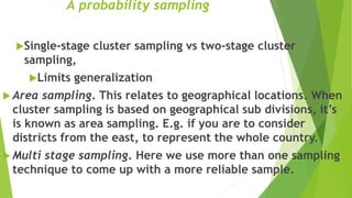 A probability sampling
Single-stage cluster sampling vs two-stage cluster
sampling,
Limits generalization
 Area sampling. This relates to geographical locations. When
cluster sampling is based on geographical sub divisions, it’s
is known as area sampling. E.g. if you are to consider
districts from the east, to represent the whole country.
 Multi stage sampling. Here we use more than one sampling
technique to come up with a more reliable sample.
 