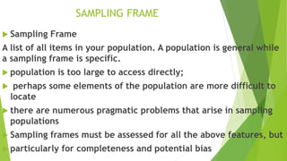 SAMPLING FRAME
 Sampling Frame
A list of all items in your population. A population is general while
a sampling frame is specific.
 population is too large to access directly;
 perhaps some elements of the population are more difficult to
locate
 there are numerous pragmatic problems that arise in sampling
populations
 Sampling frames must be assessed for all the above features, but
 particularly for completeness and potential bias
 
