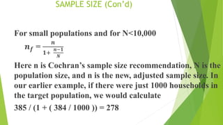 SAMPLE SIZE (Con’d)
For small populations and for N<10,000
𝒏𝒇 =
𝒏
𝟏+
𝒏−𝟏
𝑵
Here n is Cochran’s sample size recommendation, N is the
population size, and n is the new, adjusted sample size. In
our earlier example, if there were just 1000 households in
the target population, we would calculate
385 / (1 + ( 384 / 1000 )) = 278
 