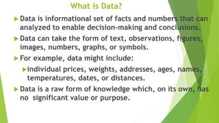 What is Data?
 Data is informational set of facts and numbers that can
analyzed to enable decision-making and conclusions.
 Data can take the form of text, observations, figures,
images, numbers, graphs, or symbols.
 For example, data might include:
individual prices, weights, addresses, ages, names,
temperatures, dates, or distances.
 Data is a raw form of knowledge which, on its own, has
no significant value or purpose.
 