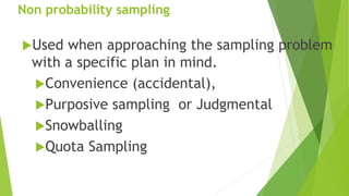 Non probability sampling
Used when approaching the sampling problem
with a specific plan in mind.
Convenience (accidental),
Purposive sampling or Judgmental
Snowballing
Quota Sampling
 