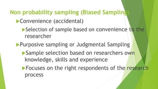 Non probability sampling (Biased Sampling)
Convenience (accidental)
Selection of sample based on convenience to the
researcher
Purposive sampling or Judgmental Sampling
Sample selection based on researchers own
knowledge, skills and experience
Focuses on the right respondents of the research
process
 