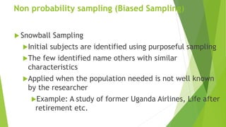 Non probability sampling (Biased Sampling)
 Snowball Sampling
Initial subjects are identified using purposeful sampling
The few identified name others with similar
characteristics
Applied when the population needed is not well known
by the researcher
Example: A study of former Uganda Airlines, Life after
retirement etc.
 