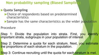 Non probability sampling (Biased Sampling)
 Quota Sampling
Choice of respondents based on predetermined
characteristics
Sample has the same characteristics as the wider population
Procedure
Step 1: Divide the population into strata. First, you identify
important strata, subgroups in your population of interest
Step 2: Determine a quota for each stratum. Next, you estimate
the proportions of each stratum in the population.
Step 3: Continue recruiting until the quota for each stratum is met.
 