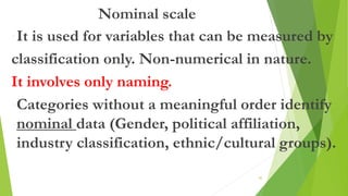 Nominal scale
•It is used for variables that can be measured by
classification only. Non-numerical in nature.
It involves only naming.
•Categories without a meaningful order identify
nominal data (Gender, political affiliation,
industry classification, ethnic/cultural groups).
45
 