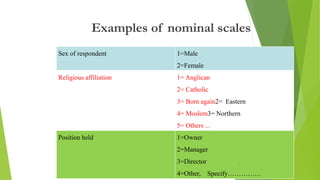 Sex of respondent 1=Male
2=Female
Religious affiliation 1= Anglican
2= Catholic
3= Born again2= Eastern
4= Moslem3= Northern
5= Others ...
Position held 1=Owner
2=Manager
3=Director
4=Other, Specify……………
Examples of nominal scales
46
 