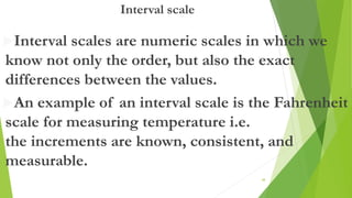 Interval scale
Interval scales are numeric scales in which we
know not only the order, but also the exact
differences between the values.
An example of an interval scale is the Fahrenheit
scale for measuring temperature i.e.
the increments are known, consistent, and
measurable.
48
 