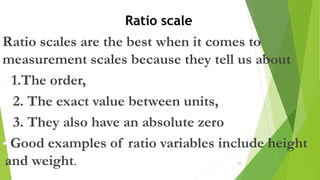 Ratio scales are the best when it comes to
measurement scales because they tell us about
– 1.The order,
2. The exact value between units,
3. They also have an absolute zero
• Good examples of ratio variables include height
and weight. 49
Ratio scale
 