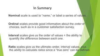 In Summary
Nominal scale is used to “name,” or label a series of values.
Ordinal scales provide good information about the order of
choices, such as in a customer satisfaction survey.
Interval scales give us the order of values + the ability to
quantify the difference between each one.
Ratio scales give us the ultimate–order, interval values, plus
the ability to calculate ratios since a “true zero” can be defined.
51
 