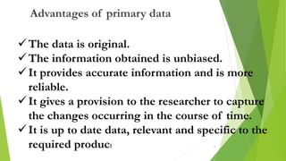 The data is original.
The information obtained is unbiased.
It provides accurate information and is more
reliable.
It gives a provision to the researcher to capture
the changes occurring in the course of time.
It is up to date data, relevant and specific to the
required product
Advantages of primary data
6
 