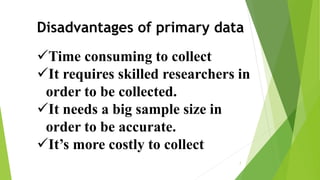 Disadvantages of primary data
Time consuming to collect
It requires skilled researchers in
order to be collected.
It needs a big sample size in
order to be accurate.
It’s more costly to collect
7
 