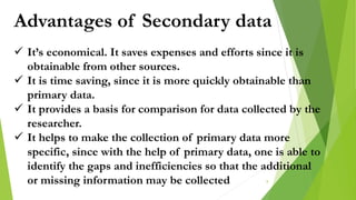Advantages of Secondary data
 It’s economical. It saves expenses and efforts since it is
obtainable from other sources.
 It is time saving, since it is more quickly obtainable than
primary data.
 It provides a basis for comparison for data collected by the
researcher.
 It helps to make the collection of primary data more
specific, since with the help of primary data, one is able to
identify the gaps and inefficiencies so that the additional
or missing information may be collected 8
 