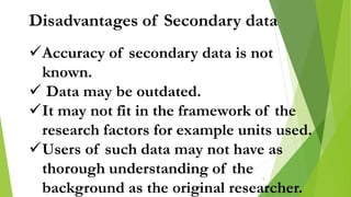 Disadvantages of Secondary data
Accuracy of secondary data is not
known.
 Data may be outdated.
It may not fit in the framework of the
research factors for example units used.
Users of such data may not have as
thorough understanding of the
background as the original researcher.
9
 