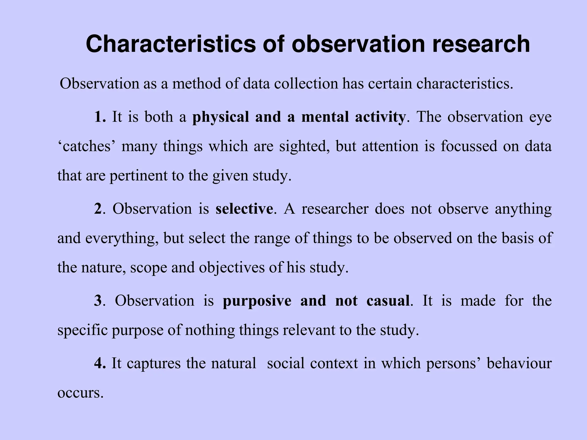 Characteristics of observation research
Observation as a method of data collection has certain characteristics.
1. It is both a physical and a mental activity. The observation eye
„catches‟ many things which are sighted, but attention is focussed on data
that are pertinent to the given study.
2. Observation is selective. A researcher does not observe anything
and everything, but select the range of things to be observed on the basis of
the nature, scope and objectives of his study.
3. Observation is purposive and not casual. It is made for the
specific purpose of nothing things relevant to the study.
4. It captures the natural social context in which persons‟ behaviour
occurs.
 