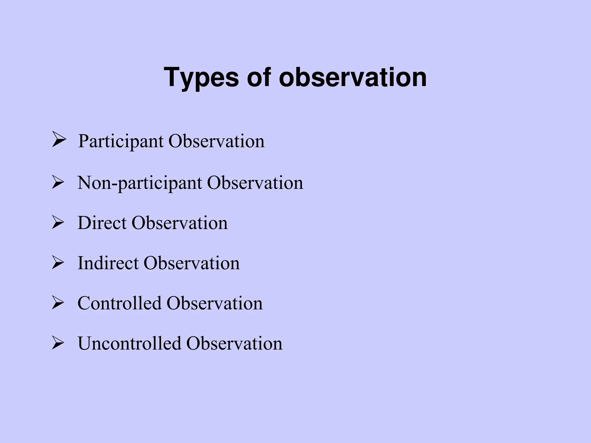 Types of observation
 Participant Observation
 Non-participant Observation
 Direct Observation
 Indirect Observation
 Controlled Observation
 Uncontrolled Observation
 
