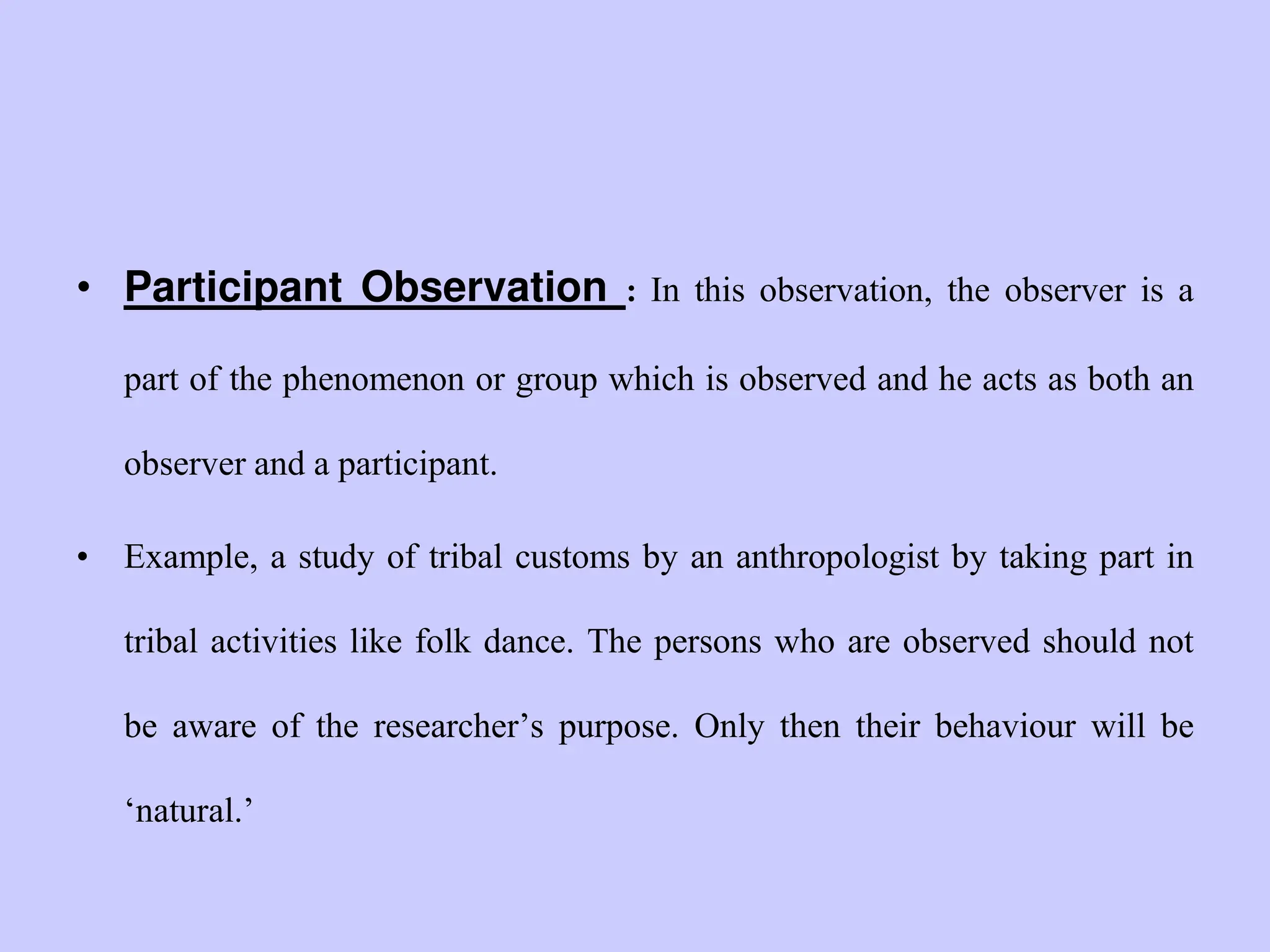 • Participant Observation : In this observation, the observer is a
part of the phenomenon or group which is observed and he acts as both an
observer and a participant.
• Example, a study of tribal customs by an anthropologist by taking part in
tribal activities like folk dance. The persons who are observed should not
be aware of the researcher‟s purpose. Only then their behaviour will be
„natural.‟
 