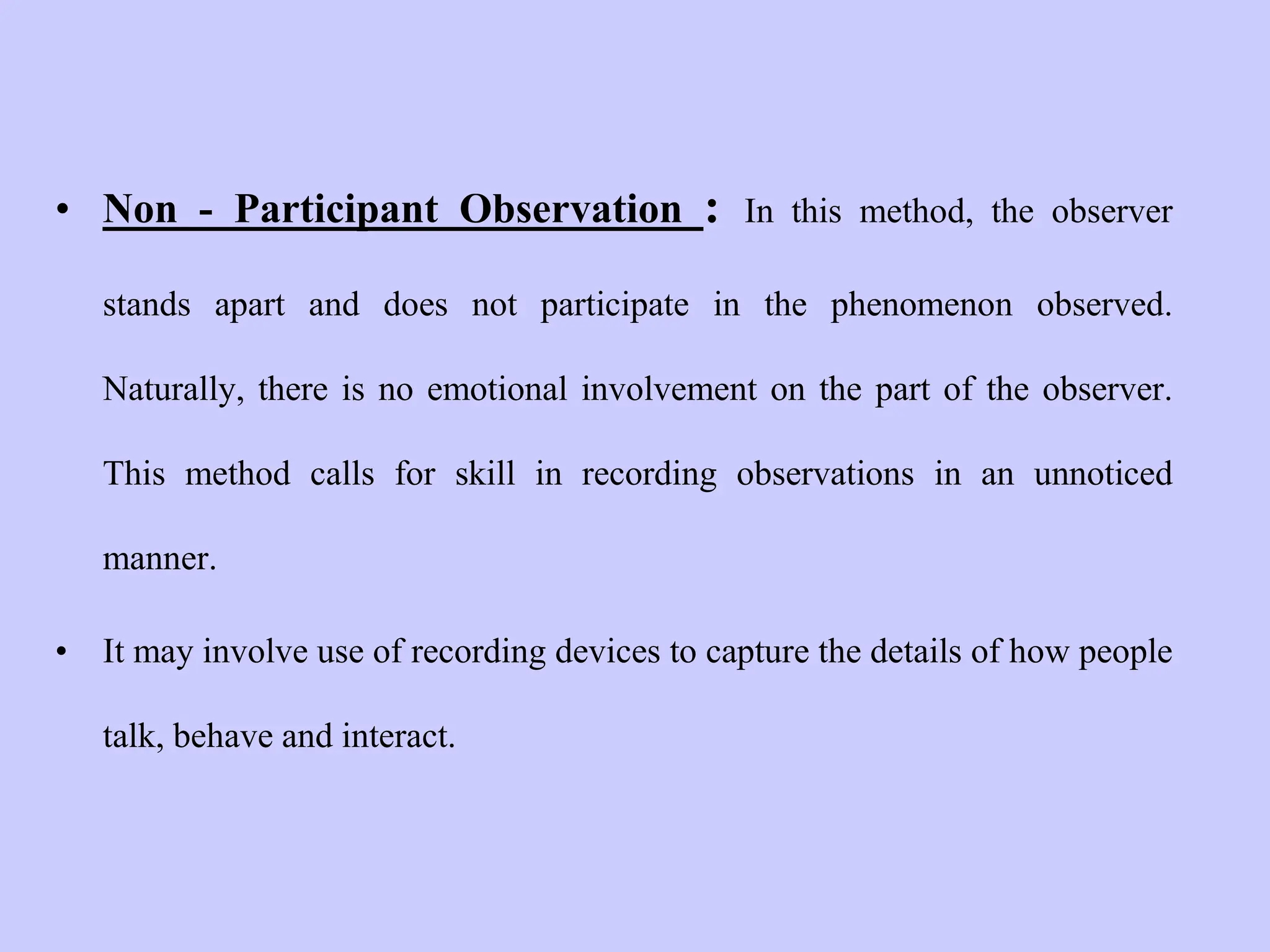 • Non - Participant Observation : In this method, the observer
stands apart and does not participate in the phenomenon observed.
Naturally, there is no emotional involvement on the part of the observer.
This method calls for skill in recording observations in an unnoticed
manner.
• It may involve use of recording devices to capture the details of how people
talk, behave and interact.
 
