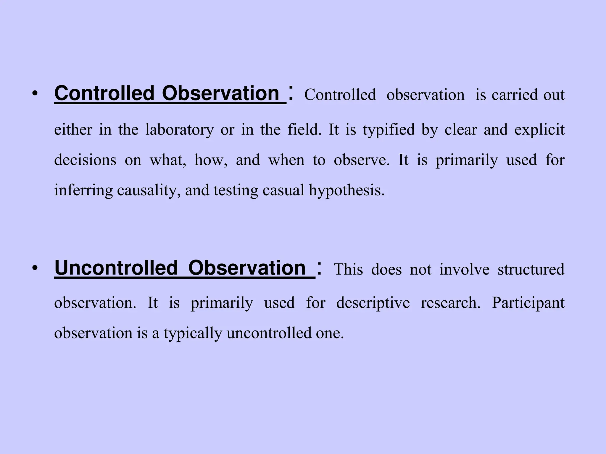 • Controlled Observation : Controlled observation is carried out
either in the laboratory or in the field. It is typified by clear and explicit
decisions on what, how, and when to observe. It is primarily used for
inferring causality, and testing casual hypothesis.
• Uncontrolled Observation : This does not involve structured
observation. It is primarily used for descriptive research. Participant
observation is a typically uncontrolled one.
 