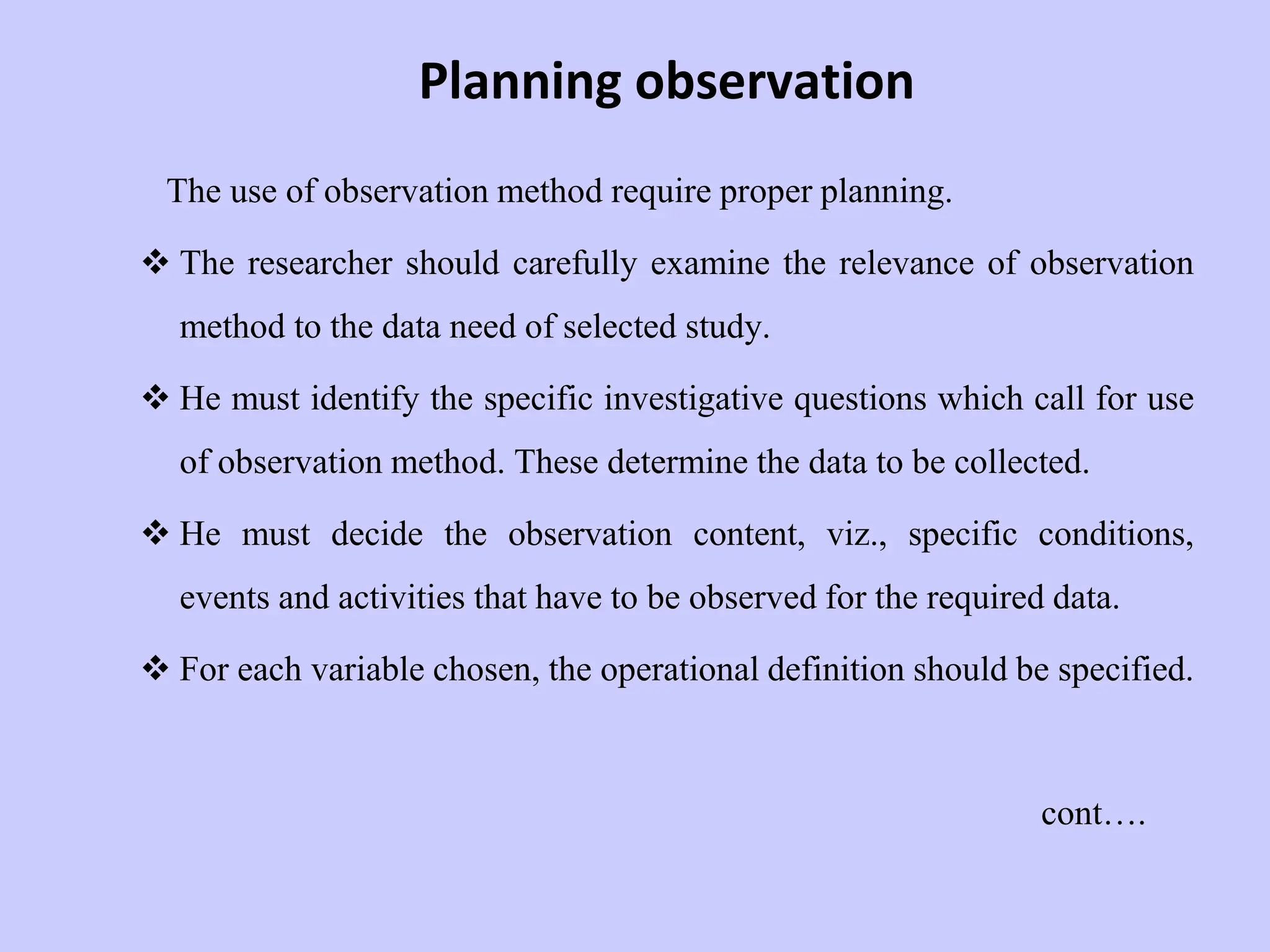 Planning observation
The use of observation method require proper planning.
 The researcher should carefully examine the relevance of observation
method to the data need of selected study.
 He must identify the specific investigative questions which call for use
of observation method. These determine the data to be collected.
 He must decide the observation content, viz., specific conditions,
events and activities that have to be observed for the required data.
 For each variable chosen, the operational definition should be specified.
cont….
 