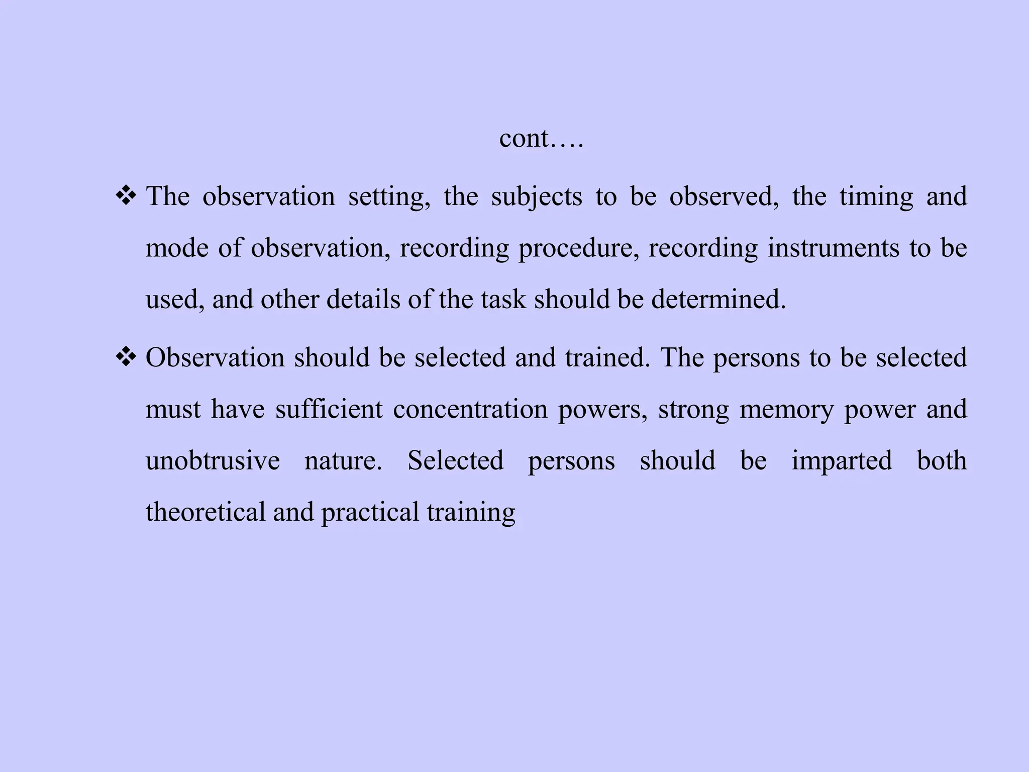 cont….
 The observation setting, the subjects to be observed, the timing and
mode of observation, recording procedure, recording instruments to be
used, and other details of the task should be determined.
 Observation should be selected and trained. The persons to be selected
must have sufficient concentration powers, strong memory power and
unobtrusive nature. Selected persons should be imparted both
theoretical and practical training
 