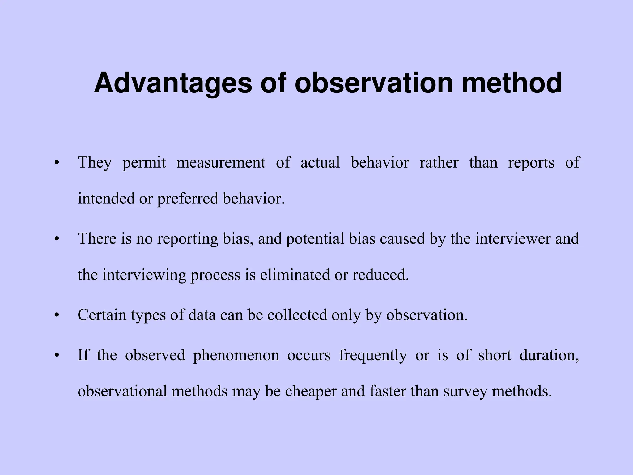 Advantages of observation method
• They permit measurement of actual behavior rather than reports of
intended or preferred behavior.
• There is no reporting bias, and potential bias caused by the interviewer and
the interviewing process is eliminated or reduced.
• Certain types of data can be collected only by observation.
• If the observed phenomenon occurs frequently or is of short duration,
observational methods may be cheaper and faster than survey methods.
 